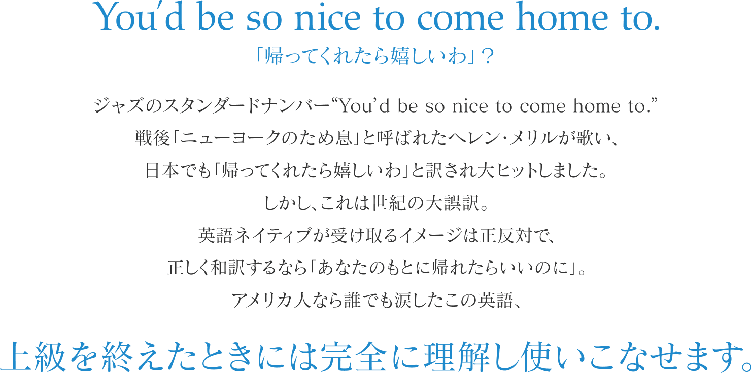 You’d be so nice to come home to.「帰ってくれたら嬉しいわ」？ジャズのスタンダードナンバー“You’d be so nice to come home to.” 戦後「ニューヨークのため息」と呼ばれたヘレン・メリルが歌い、 日本でも「帰ってくれたら嬉しいわ」と訳され大ヒットしました。 しかし、これは世紀の大誤訳。 英語ネイティブが受け取るイメージは正反対で、 正しく和訳するなら「あなたのもとに帰れたらいいのに」。 アメリカ人なら誰でも涙したこの英語、 上級を終えたときには完全に理解し使いこなせます。 