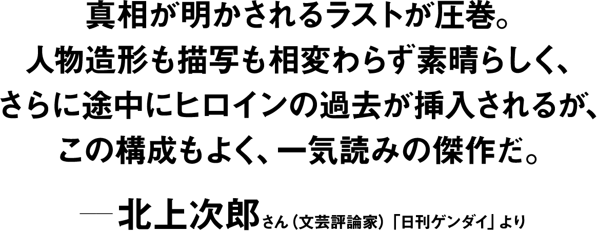 真相が明かされるラストが圧巻。人物造形も描写も相変わらず素晴らしく、さらに途中にヒロインの過去が挿入されるが、この構成もよく、一気読みの傑作だ。 ――北上次郎(文芸評論家)「日刊ゲンダイ」より 