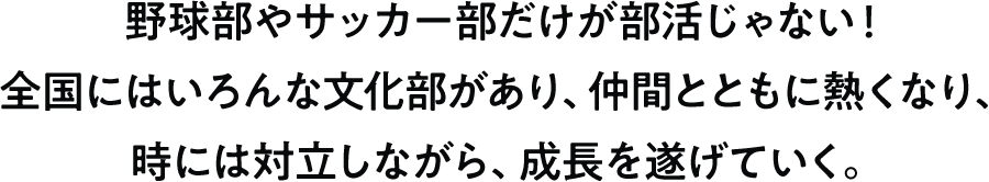 野球部やサッカー部だけが部活じゃない！全国にはいろんな文化部があり、仲間とともに熱くなり、時には対立しながら、成長を遂げていく。