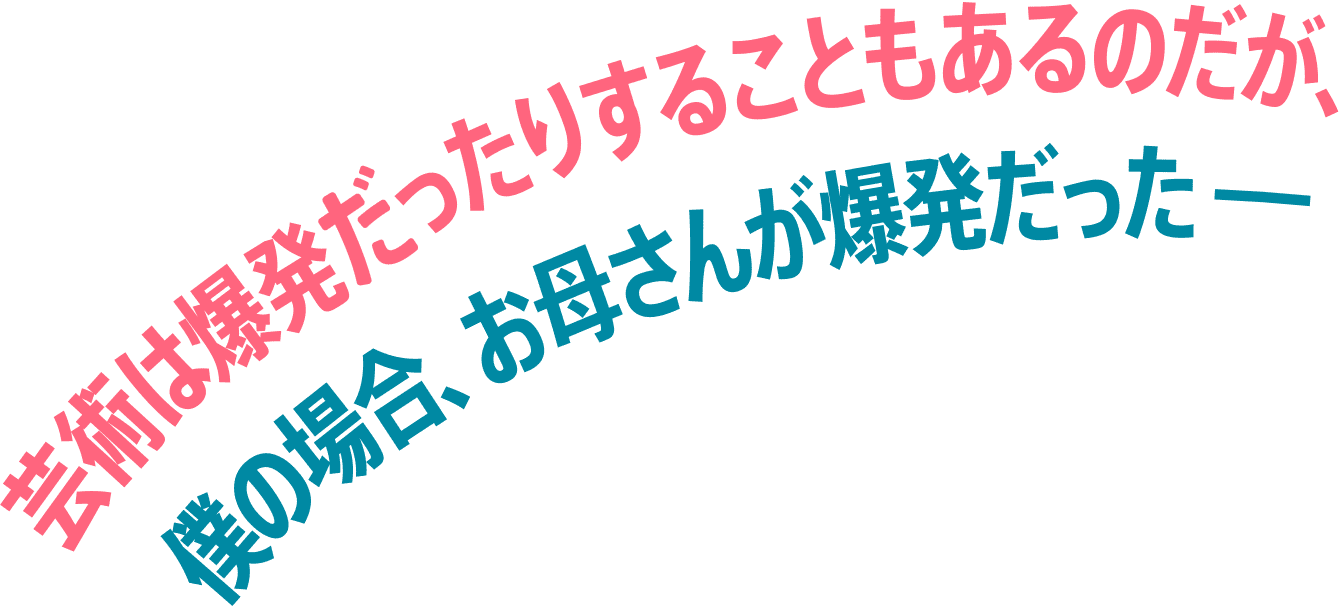 芸術は爆発ったりすることもあるのだが、僕の場合、お母さんが爆発だったーー