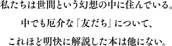 私たちは世間という幻想の中に住んでいる。中でも厄介な「友だち」について、これほど明快に解説した本は他にない。