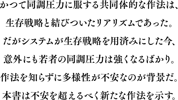 かつて同調圧力に服する共同体的な作法は、生存戦略と結びついたリアリズムであった。だがシステムが生存戦略を用済みにした今、意外にも若者の同調圧力は強くなるばかり。作法を知らずに多様性が不安なのが背景だ。本書は不安を超えるべく新たな作法を示す。