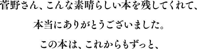 菅野さん、こんな素晴らしい本を残してくれて、本当にありがとうございました。この本は、これからもずっと、