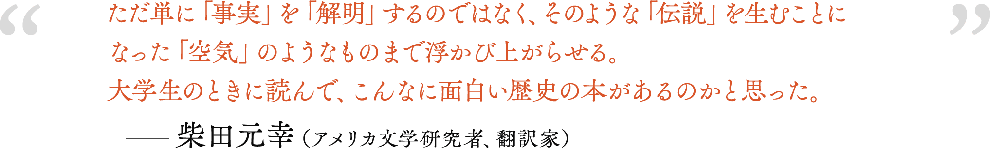 ただ単に「事実」を「解明」するのではなく、そのような「伝説」を生むことになった「空気」のようなものまで浮かび上がらせる。大学生のときに読んで、こんなに面白い歴史の本があるのかと思った。――柴田元幸（アメリカ文学研究者、翻訳家）