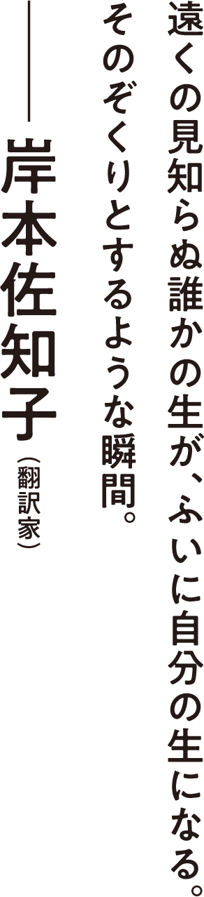 遠くの見知らぬ誰かの生が、ふいに自分の生になる。そのぞくりとするような瞬間。――岸本佐知子（翻訳家）