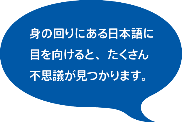 身の回りにある日本語に 目を向けると、たくさん不思議が見つかります。