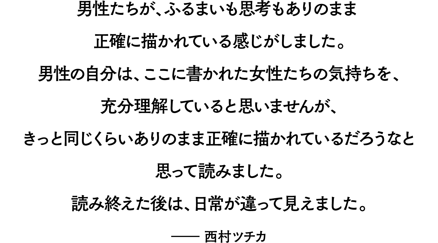 男性たちが、ふるまいも思考もありのまま正確に描かれている感じがしました。男性の自分は、ここに書かれた女性たちの気持ちを、充分理解していると思いませんが、きっと同じくらいありのまま正確に描かれているだろうなと思って読みました。読み終えた後は、日常が違って見えました。――西村ツチカ 