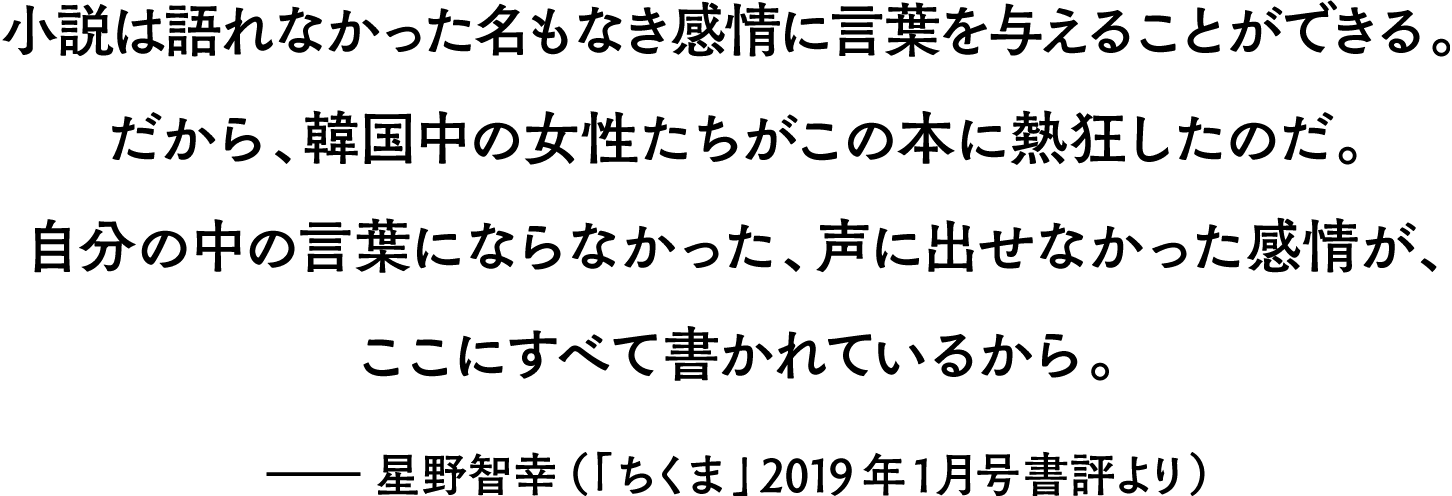 小説は語れなかった名もなき感情に言葉を与えることができる。だから、韓国中の女性たちがこの本に熱狂したのだ。自分の中の言葉にならなかった、声に出せなかった感情が、ここにすべて書かれているから。――星野智幸（「ちくま」2019年1月号書評より）