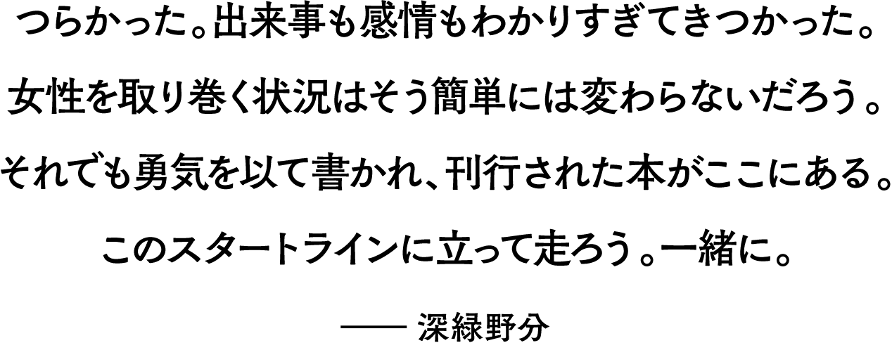 つらかった。出来事も感情もわかりすぎてきつかった。女性を取り巻く状況はそう簡単には変わらないだろう。それでも勇気を以て書かれ、刊行された本がここにある。このスタートラインに立って走ろう。一緒に。――深緑野分