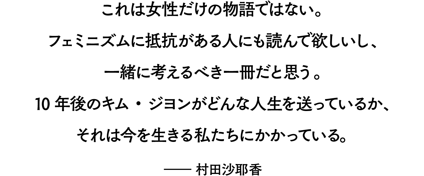 これは女性だけの物語ではない。フェミニズムに抵抗がある人にも読んで欲しいし、一緒に考えるべき一冊だと思う。10年後のキム・ジヨンがどんな人生を送っているか、それは今を生きる私たちにかかっているのだ。——村田沙耶香
