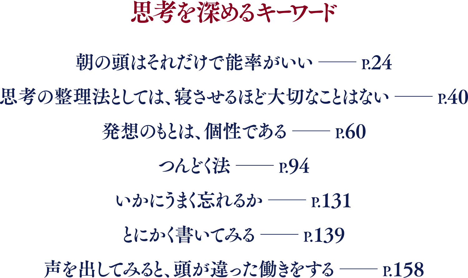 思考を深めるキーワード／朝の頭はそれだけで能率がいい――P.24／思考の整理法としては、寝させるほど大切なことはない――P.40／発想のもとは、個性である――P.60／つんどく法――P.94／いかにうまく忘れるか――P.131／とにかく書いてみる――P.139／声を出してみると、頭が違った働きをする――P.158