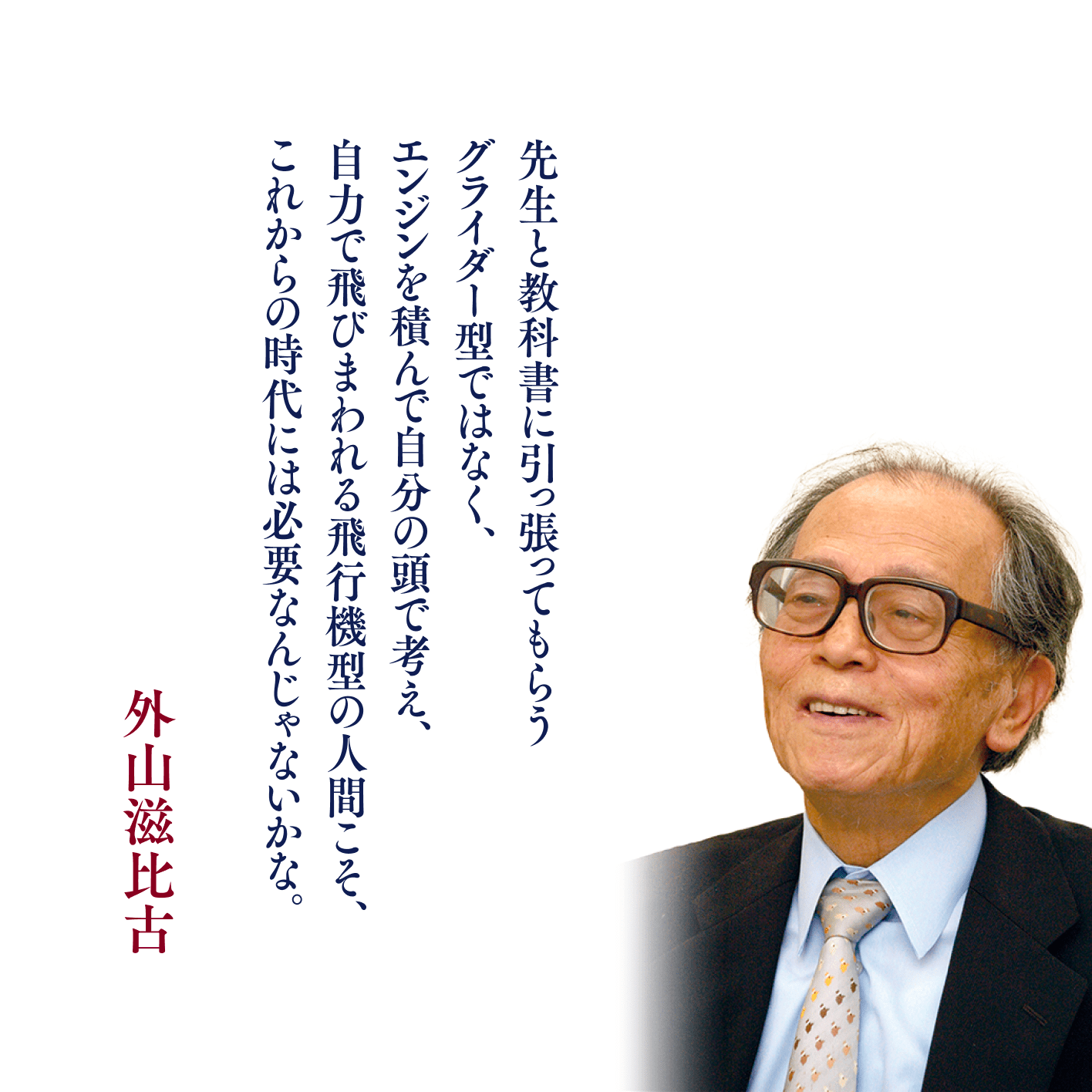 先生と教科書に引っ張ってもらうグライダー型ではなく、エンジンを積んで自分の頭で考え、自力で飛びまわれる飛行機型の人間こそ、これからの時代には必要なんじゃないかな。 外山滋比古