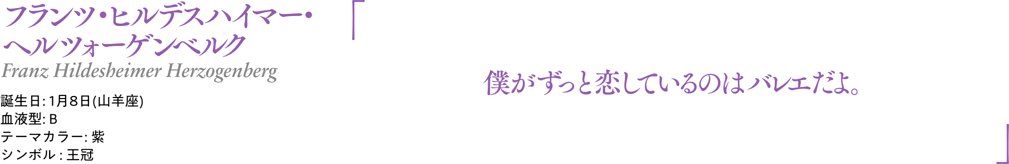 フランツ・ヒルデスハイマー・ヘルツォーゲンベルク Franz Hildesheimer Herzogenberg｜誕生日: 1月8日(山羊座) ／血液型: B ／テーマカラー: 紫 ／シンボル : 王冠｜ 「僕がずっと恋しているのはバレエだよ。」