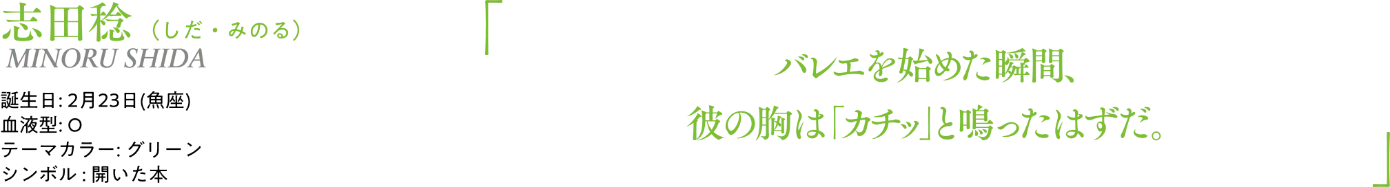 志田稔（しだ・みのる） MINORU SHIDA｜誕生日: 2月23日(魚座)／血液型: O／テーマカラー: グリーン／シンボル : 開いた本｜ 「バレエを始めた瞬間、彼の胸は「カチッ」と鳴ったはずだ。」