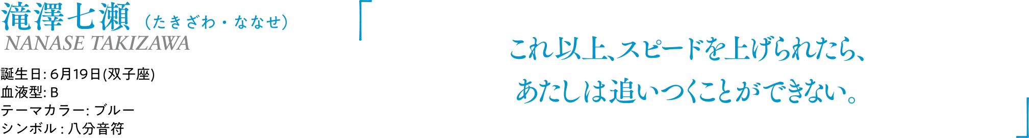 滝澤七瀬（たきざわ・ななせ） NANASE TAKIZAWA｜誕生日: 6月19日(双子座)／血液型: B／テーマカラー: ブルー／シンボル : 八分音符｜ 「これ以上、スピードを上げられたら、あたしは追いつくことができない。」
