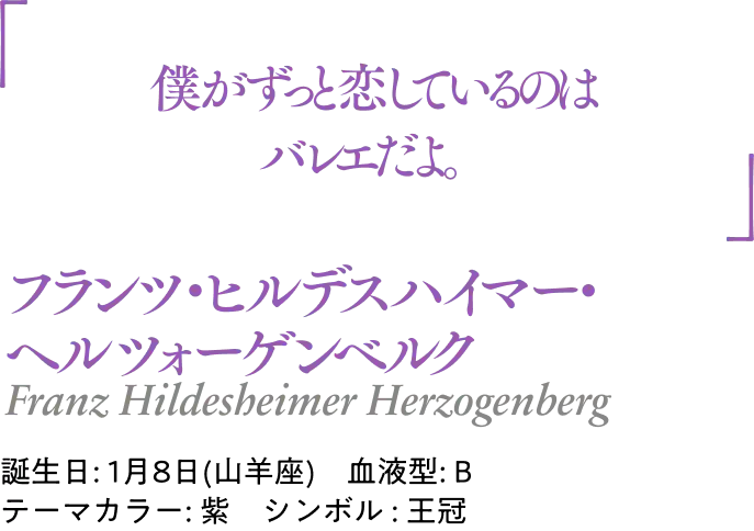 フランツ・ヒルデスハイマー・ヘルツォーゲンベルク Franz Hildesheimer Herzogenberg｜誕生日: 1月8日(山羊座) ／血液型: B ／テーマカラー: 紫 ／シンボル : 王冠｜ 「僕がずっと恋しているのはバレエだよ。」