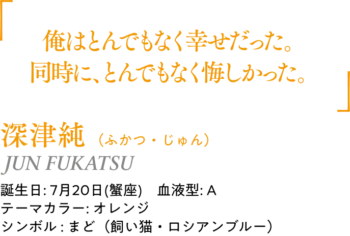 深津純（ふかつ・じゅん）JUN FUKATSU｜誕生日: 7月20日(蟹座)／血液型: A／テーマカラー: オレンジ／シンボル : まど（飼い猫・ロシアンブルー）｜ 「俺はとんでもなく幸せだった。同時に、とんでもなく悔しかった。」