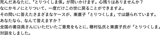 死んだあなたに、「とりつくしま係」が問いかけます。心残りはありませんか？なにかモノにとりついて、一度だけこの世に戻ることができますよ。その問いに答えたさまざまなケースが、東直子「とりつくしま」では語られています。あなたなら、なんて答えますか？全国の書店員さんにいただいたご意見をもとに、穂村弘氏と東直子氏が「とりつくしま」対談をしました。